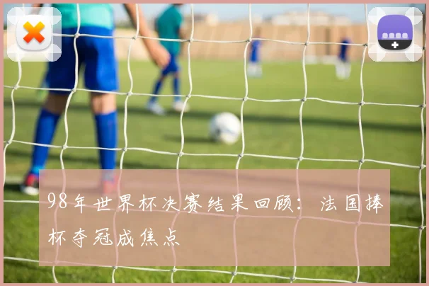 98年世界杯决赛结果回顾：法国捧杯夺冠成焦点