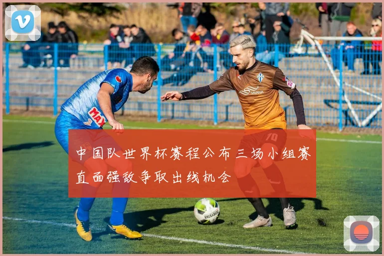中国队世界杯赛程公布三场小组赛直面强敌争取出线机会