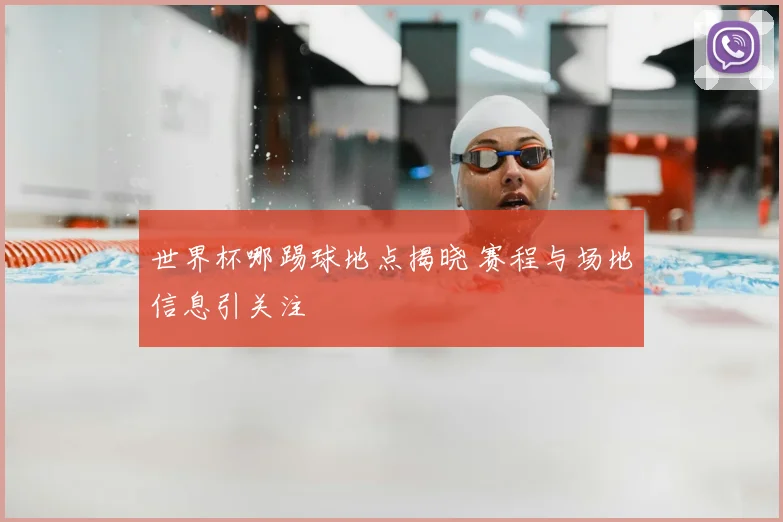 世界杯哪踢球地点揭晓 赛程与场地信息引关注