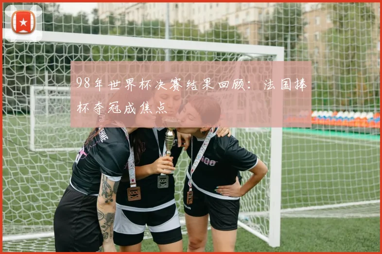 98年世界杯决赛结果回顾:法国捧杯夺冠成焦点