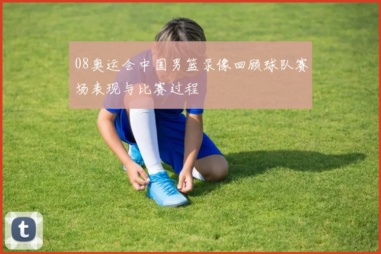 08奥运会中国男篮录像回顾球队赛场表现与比赛过程