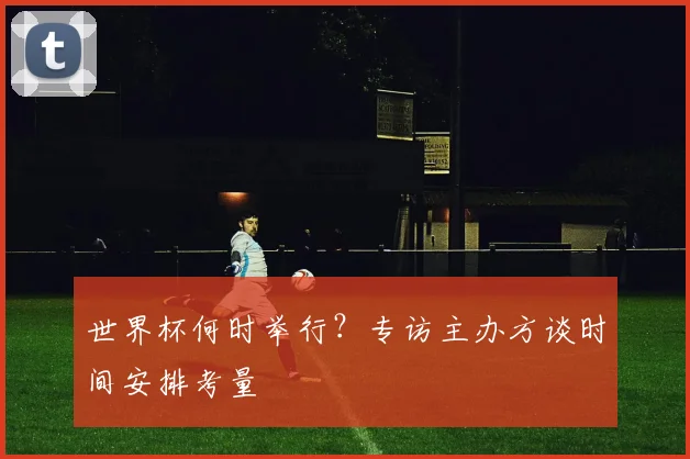 世界杯何时举行？专访主办方谈时间安排考量