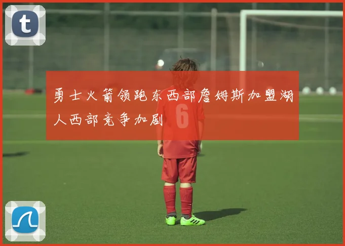 勇士火箭领跑东西部詹姆斯加盟湖人西部竞争加剧