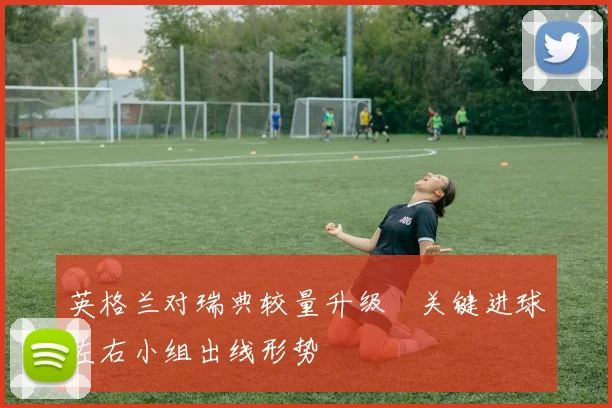 英格兰对瑞典较量升级　关键进球左右小组出线形势