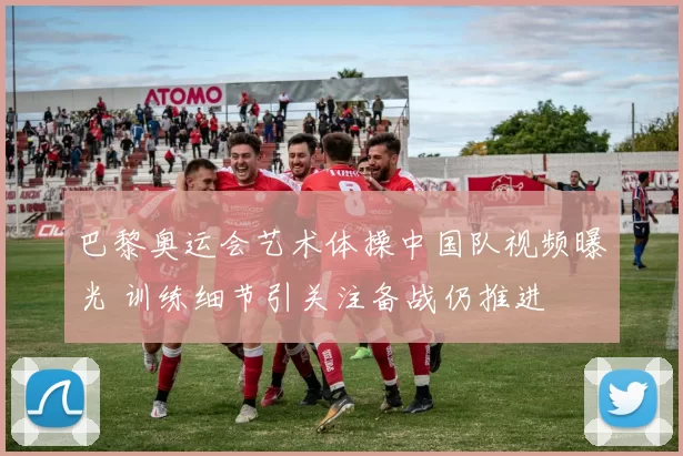 巴黎奥运会艺术体操中国队视频曝光 训练细节引关注备战仍推进