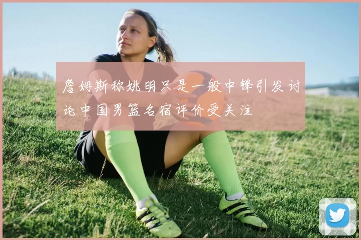 詹姆斯称姚明只是一般中锋引发讨论中国男篮名宿评价受关注