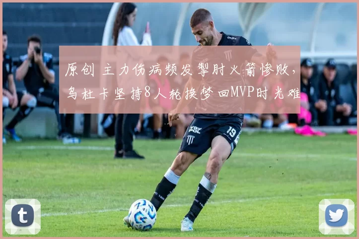 原创 主力伤病频发掣肘火箭惨败，乌杜卡坚持8人轮换梦回MVP时光难抵挑战