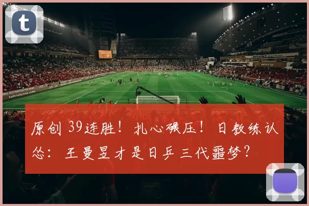 原创 39连胜！扎心碾压！日教练认怂：王曼昱才是日乒三代噩梦？