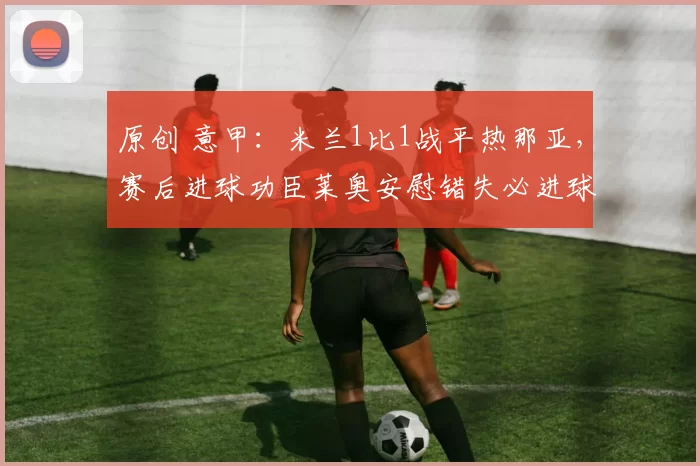 原创 意甲：米兰1比1战平热那亚，赛后进球功臣莱奥安慰错失必进球的福法纳