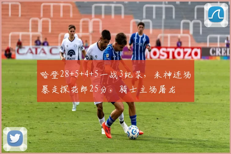 哈登28+5+4+5一战3纪录，米神连场暴走探花郎25分，骑士主场屠龙
