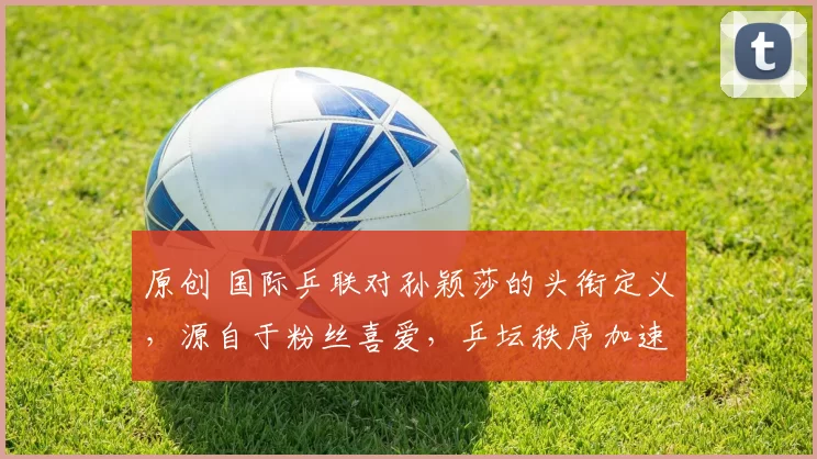 原创 国际乒联对孙颖莎的头衔定义，源自于粉丝喜爱，乒坛秩序加速重组