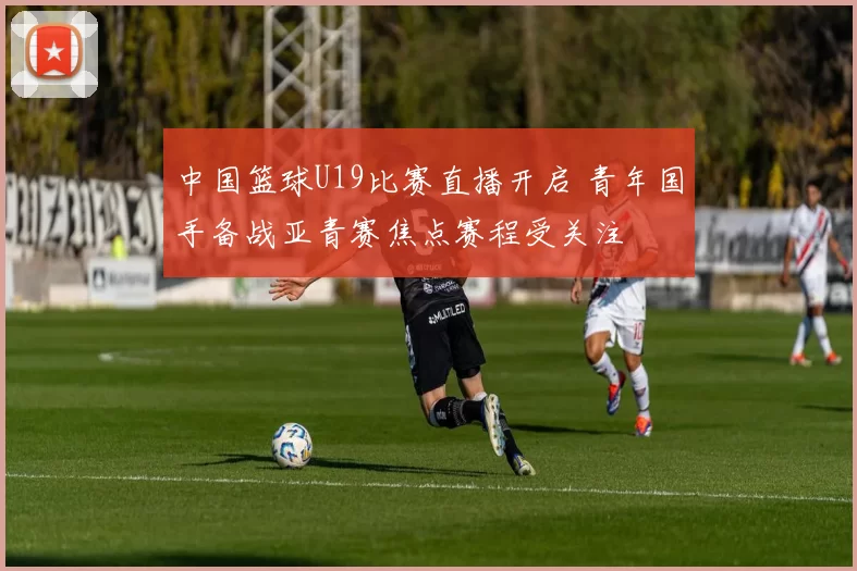 中国篮球U19比赛直播开启 青年国手备战亚青赛焦点赛程受关注