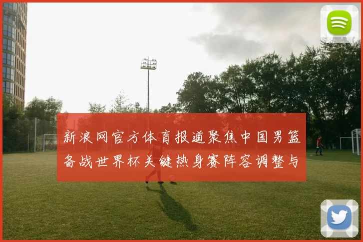 新浪网官方体育报道聚焦中国男篮备战世界杯关键热身赛阵容调整与伤停情况