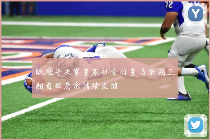 欧冠半决赛皇家社会对皇马激战正酣晋级悬念持续发酵