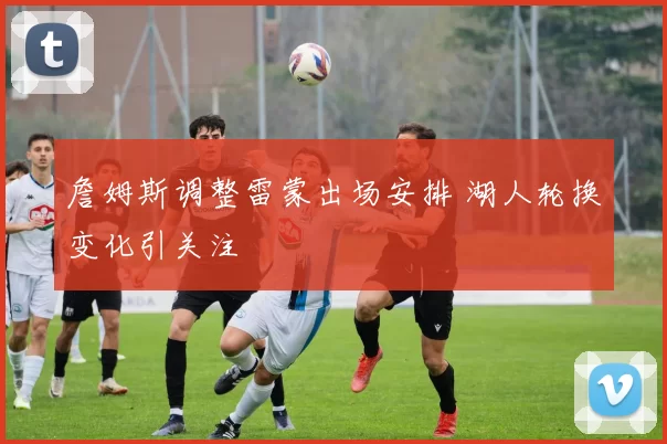 詹姆斯调整雷蒙出场安排 湖人轮换变化引关注